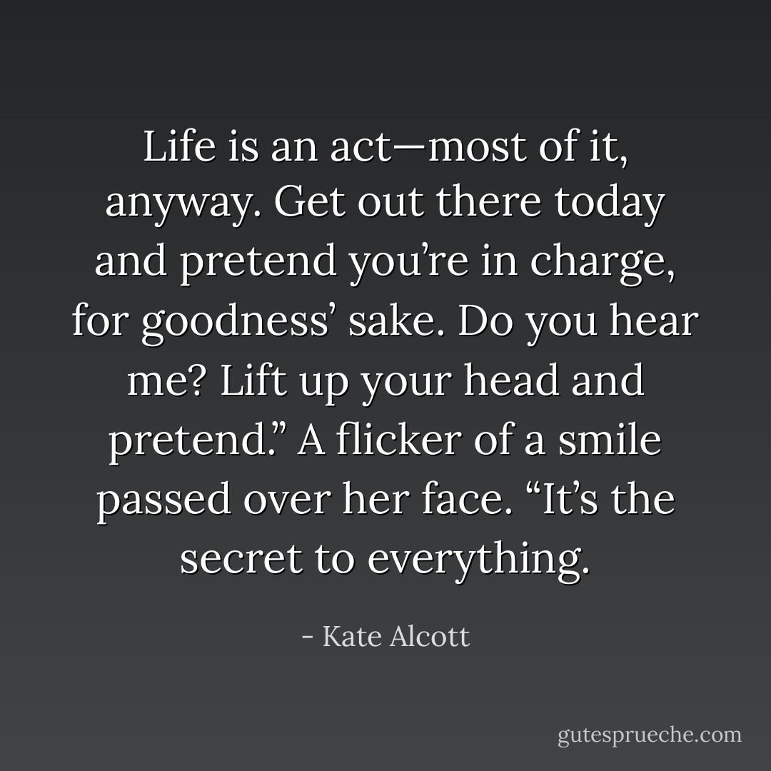 Life is an act—most of it, anyway. Get out there today and pretend you’re in charge, for goodness’ sake. Do you hear me? Lift up your head and pretend.” A flicker of a smile passed over her face. “It’s the secret to everything. - Kate Alcott