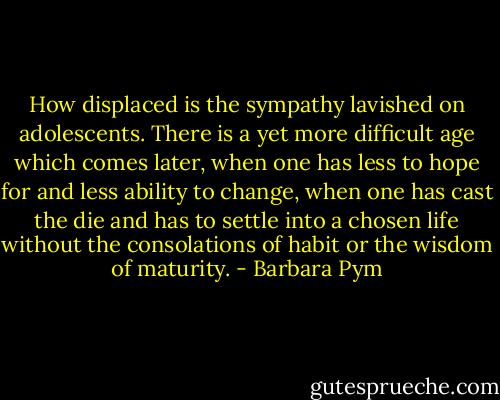 How displaced is the sympathy lavished on adolescents. There is a yet more difficult age which comes later, when one has less to hope for and less ability to change, when one has cast the die and has to settle into a chosen life without the consolations of habit or the wisdom of maturity. - Barbara Pym