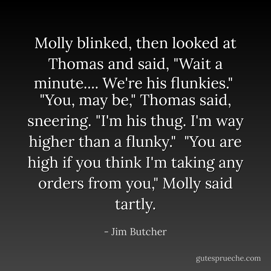 Molly blinked, then looked at Thomas and said, "Wait a minute.... We're his flunkies."<br /><br />"You, may be," Thomas said, sneering. "I'm his thug. I'm way higher than a flunky."<br /><br />"You are high if you think I'm taking any orders from you," Molly said tartly. - Jim Butcher