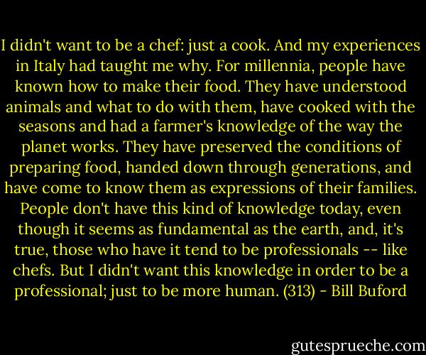 I didn't want to be a chef: just a cook. And my experiences in Italy had taught me why. For millennia, people have known how to make their food. They have understood animals and what to do with them, have cooked with the seasons and had a farmer's knowledge of the way the planet works. They have preserved the conditions of preparing food, handed down through generations, and have come to know them as expressions of their families. People don't have this kind of knowledge today, even though it seems as fundamental as the earth, and, it's true, those who have it tend to be professionals -- like chefs. But I didn't want this knowledge in order to be a professional; just to be more human. (313) - Bill Buford