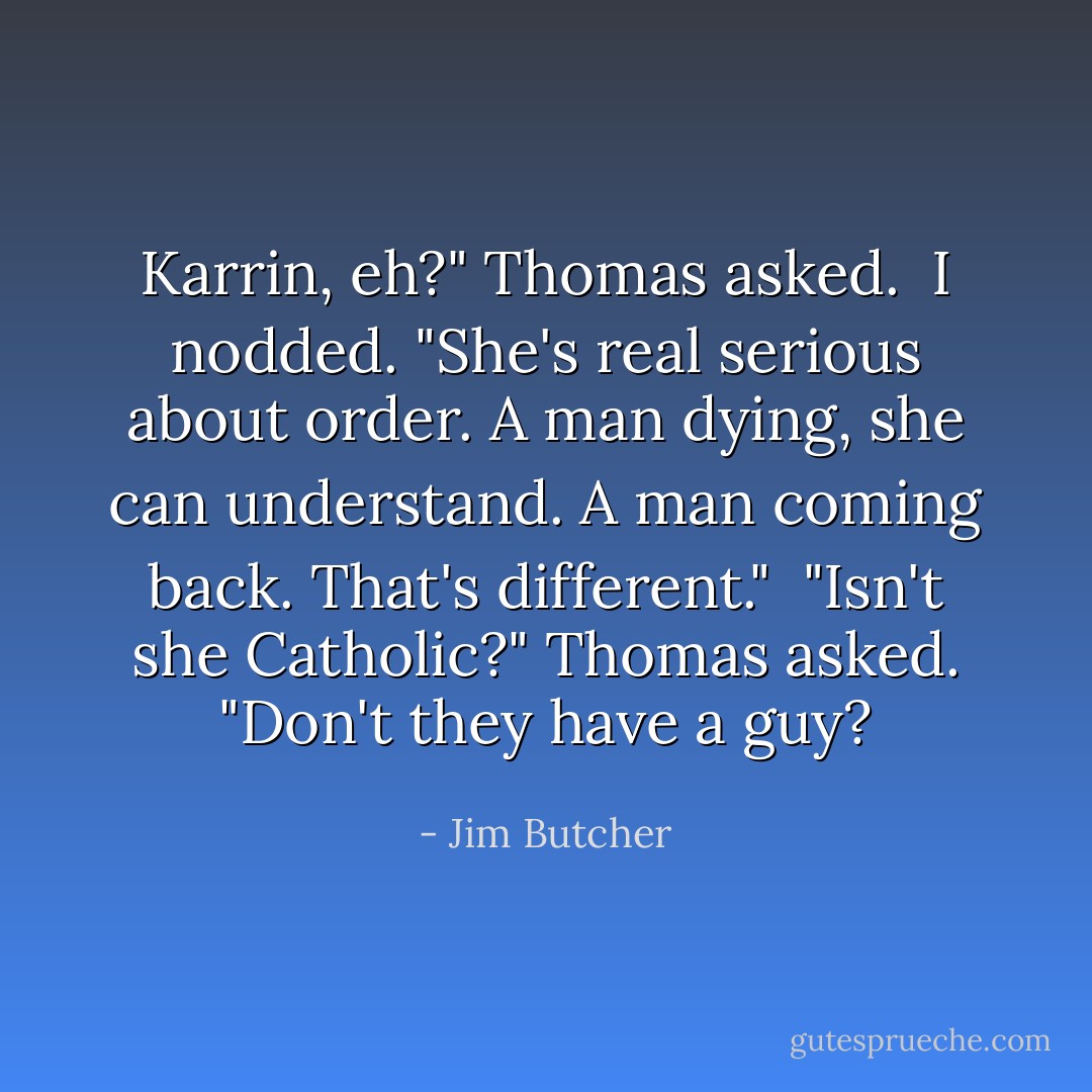 Karrin, eh?" Thomas asked.<br /><br />I nodded. "She's real serious about order. A man dying, she can understand. A man coming back. That's different."<br /><br />"Isn't she Catholic?" Thomas asked. "Don't they have a guy? - Jim Butcher
