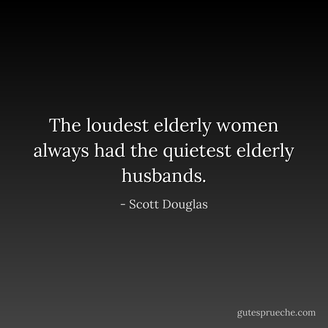 The loudest elderly women always had the quietest elderly husbands. - Scott Douglas
