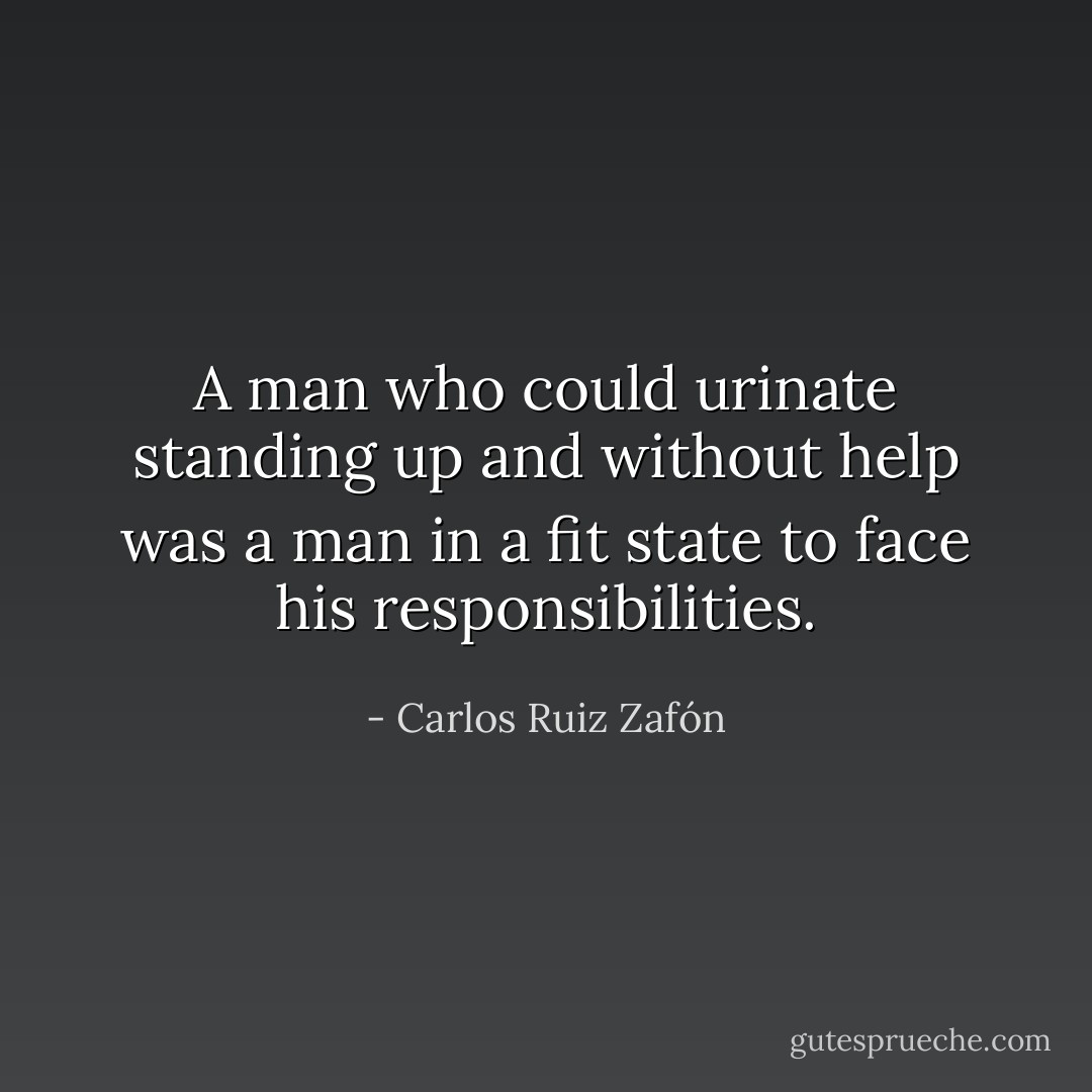 A man who could urinate standing up and without help was a man in a fit state to face his responsibilities. - Carlos Ruiz Zafón