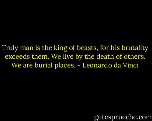 Truly man is the king of beasts, for his brutality exceeds them. We live by the death of others. We are burial places. - Leonardo da Vinci