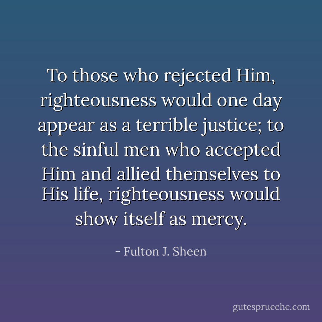 To those who rejected Him, righteousness would one day appear as a terrible justice; to the sinful men who accepted Him and allied themselves to His life, righteousness would show itself as mercy. - Fulton J. Sheen