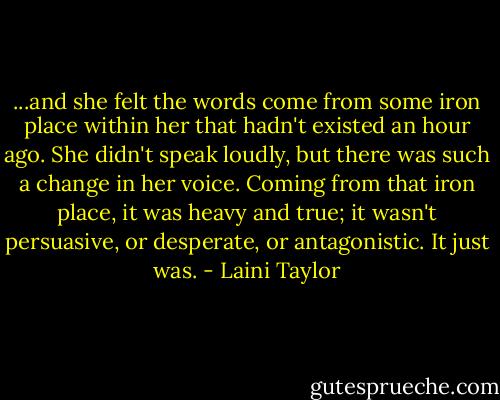 ...and she felt the words come from some iron place within her that hadn't existed an hour ago. She didn't speak loudly, but there was such a change in her voice. Coming from that iron place, it was heavy and true; it wasn't persuasive, or desperate, or antagonistic. It just was. - Laini Taylor