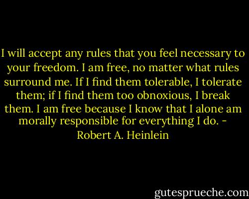 I will accept any rules that you feel necessary to your freedom. I am free, no matter what rules surround me. If I find them tolerable, I tolerate them; if I find them too obnoxious, I break them. I am free because I know that I alone am morally responsible for everything I do. - Robert A. Heinlein