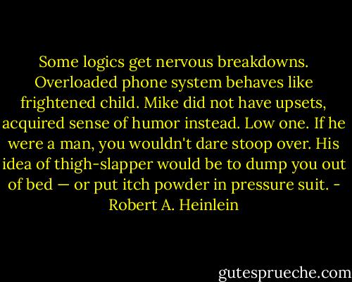 Some logics get nervous breakdowns. Overloaded phone system behaves like frightened child. Mike did not have upsets, acquired sense of humor instead. Low one. If he were a man, you wouldn't dare stoop over. His idea of thigh-slapper would be to dump you out of bed — or put itch powder in pressure suit. - Robert A. Heinlein