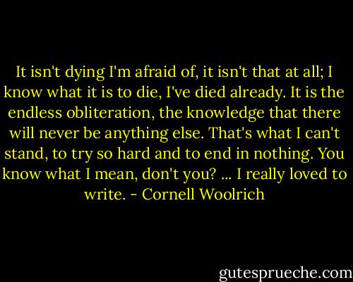 It isn't dying I'm afraid of, it isn't that at all; I know what it is to die, I've died already. It is the endless obliteration, the knowledge that there will never be anything else. That's what I can't stand, to try so hard and to end in nothing. You know what I mean, don't you? ... I really loved to write. - Cornell Woolrich