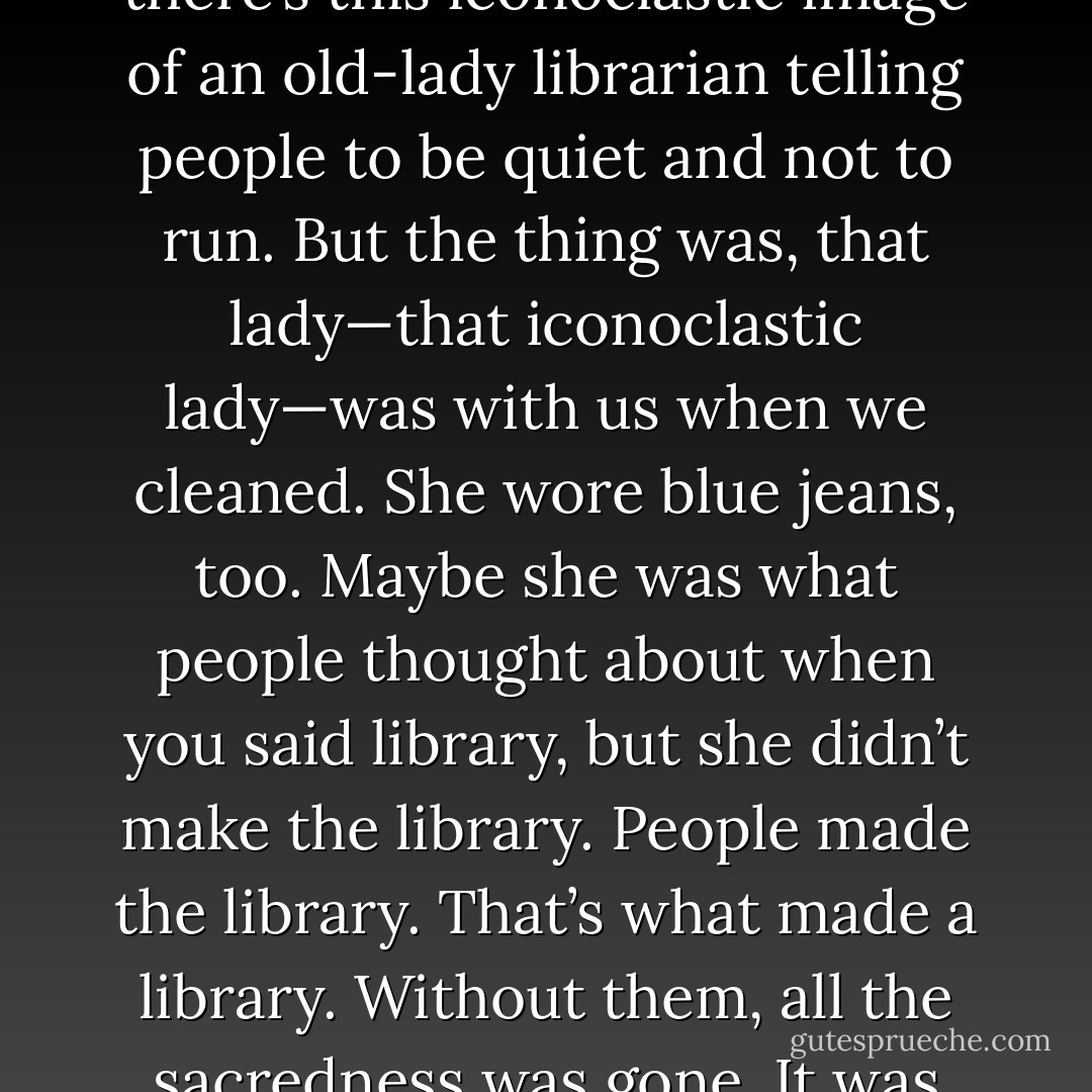 A library was nothing without its people. You say library and there’s this iconoclastic image of an old-lady librarian telling people to be quiet and not to run. But the thing was, that lady—that iconoclastic lady—was with us when we cleaned. She wore blue jeans, too. Maybe she was what people thought about when you said library, but she didn’t make the library. People made the library. That’s what made a library. Without them, all the sacredness was gone. It was just a building with books. - Scott Douglas