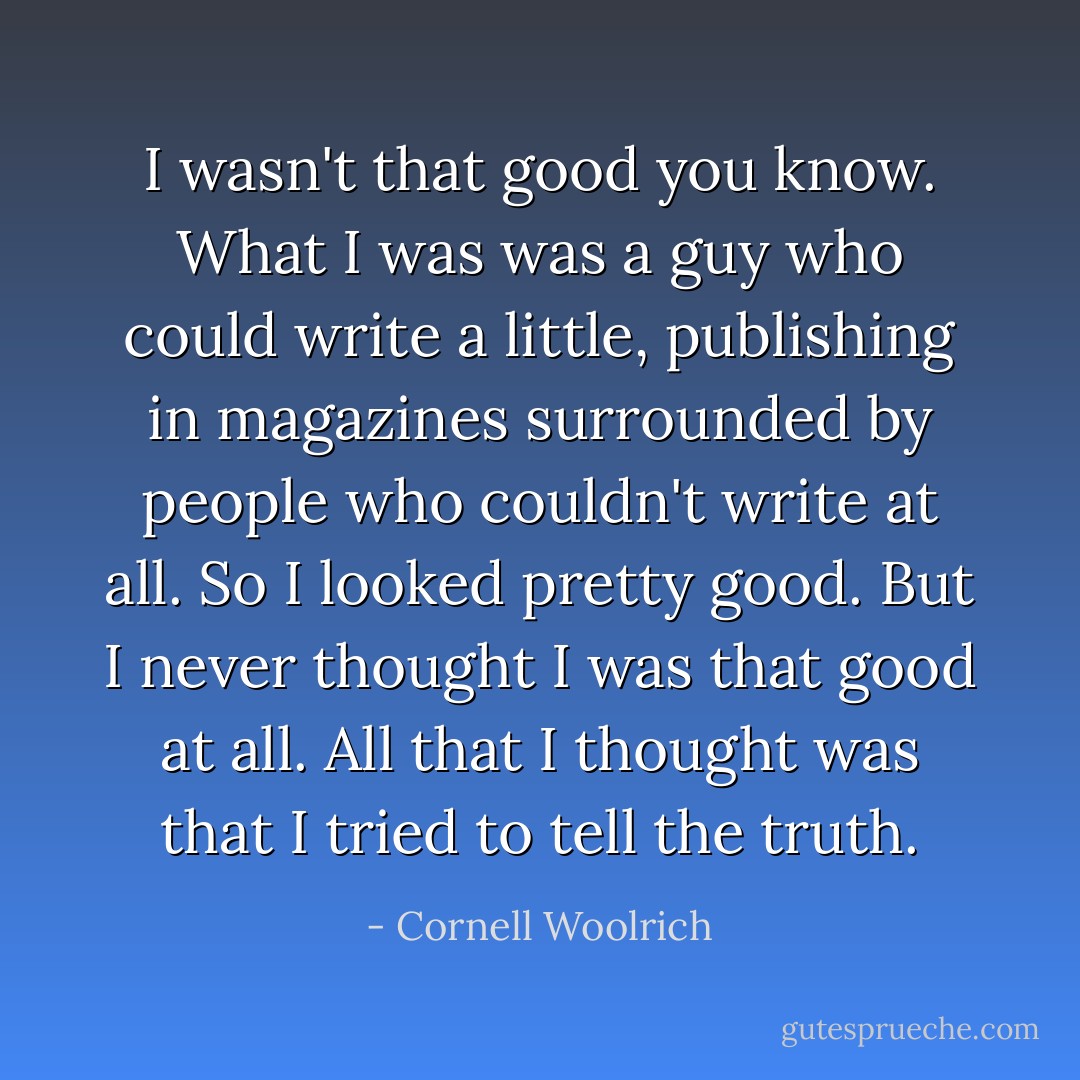 I wasn't that good you know. What I was was a guy who could write a little, publishing in magazines surrounded by people who couldn't write at all. So I looked pretty good. But I never thought I was that good at all. All that I thought was that I tried to tell the truth. - Cornell Woolrich