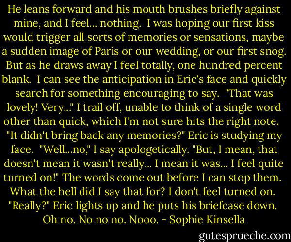 He leans forward and his mouth brushes briefly<br />against mine, and I feel... nothing.<br /><br />I was hoping our first kiss would trigger all sorts of memories or sensations, maybe a sudden image of Paris or our wedding, or our first snog. But as he draws away I feel totally, one hundred percent blank.<br /><br />I can see the anticipation in Eric's face and quickly search for something encouraging to say.<br /><br />"That was lovely! Very..." I trail off, unable to think of a single word other than quick, which I'm not sure hits the right note. <br /><br />"It didn't bring back any memories?" Eric is studying my face.<br /><br />"Well...no," I say apologetically. "But, I mean, that doesn't mean it wasn't really... I mean it was... I feel quite turned on!" The words come out before I can stop them.<br /><br />What the hell did I say that for? I don't feel turned on.<br /><br />"Really?" Eric lights up and he puts his briefcase down.<br /><br />Oh no. No no no. Nooo. - Sophie Kinsella