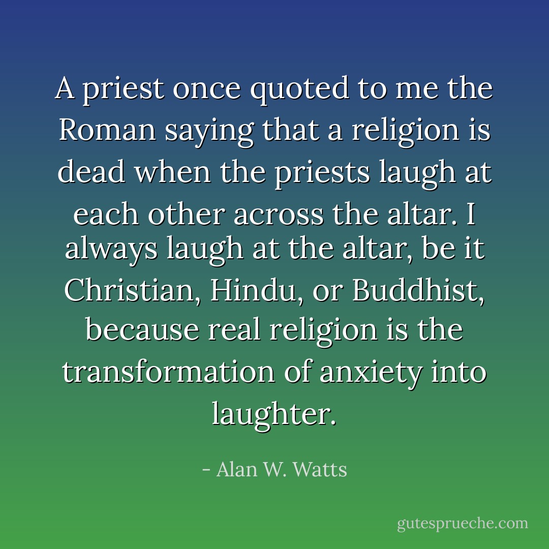 A priest once quoted to me the Roman saying that a religion is dead when the priests laugh at each other across the altar. I always laugh at the altar, be it Christian, Hindu, or Buddhist, because real religion is the transformation of anxiety into laughter. - Alan W. Watts