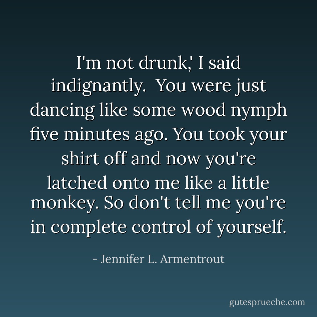 I'm not drunk,' I said indignantly.<br /><br />You were just dancing like some wood nymph five minutes ago. You took your shirt off and now you're latched onto me like a little monkey. So don't tell me you're in complete control of yourself. - Jennifer L. Armentrout