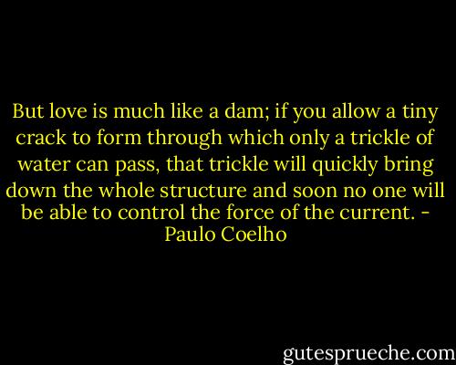 But love is much like a dam; if you allow a tiny crack to form through which only a trickle of water can pass, that trickle will quickly bring down the whole structure and soon no one will be able to control the force of the current. - Paulo Coelho
