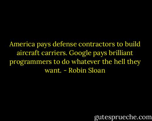 America pays defense contractors to build aircraft carriers. Google pays brilliant programmers to do whatever the hell they want. - Robin Sloan