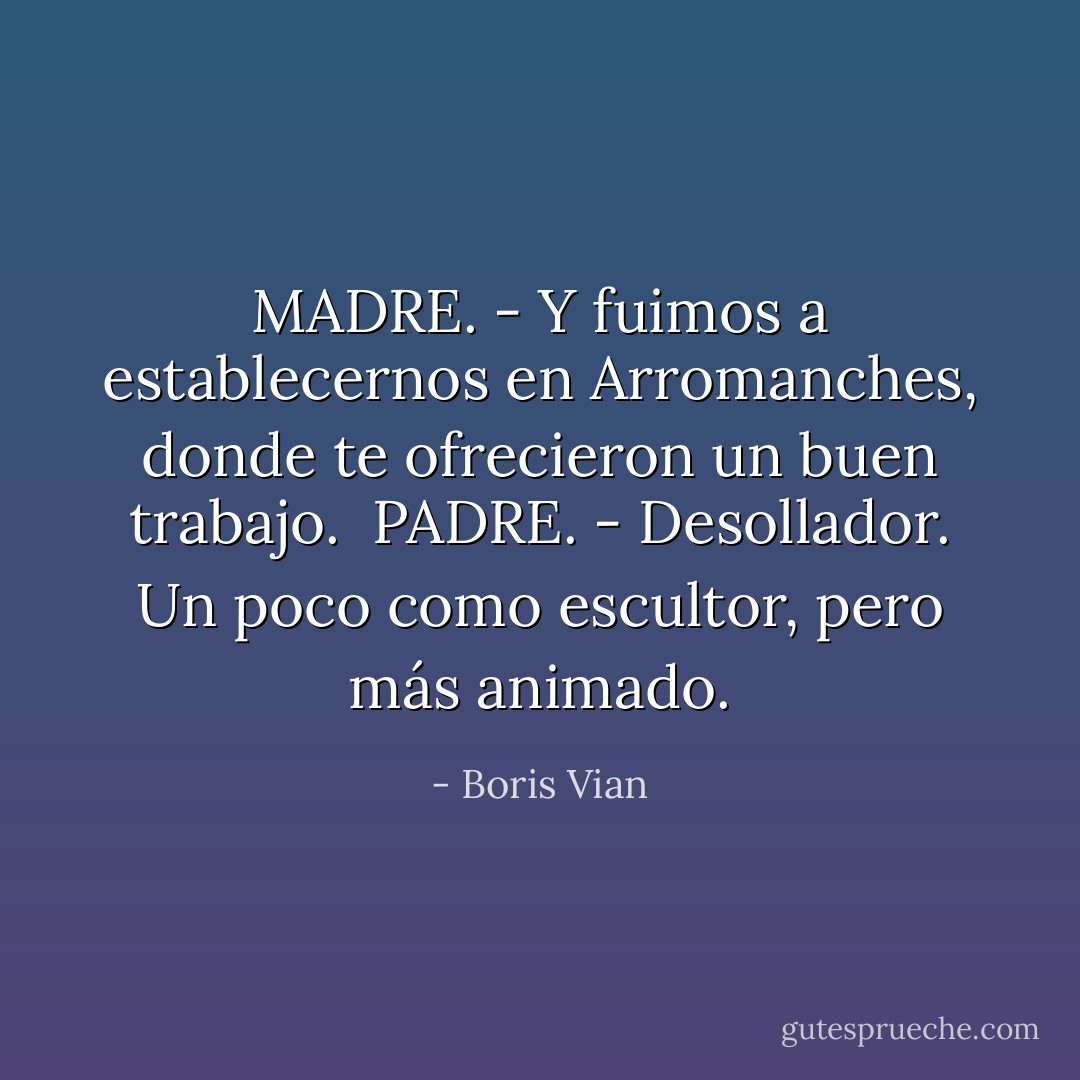 MADRE. - Y fuimos a establecernos en Arromanches, donde te ofrecieron un buen trabajo.<br /><br />PADRE. - Desollador. Un poco como escultor, pero más animado. - Boris Vian