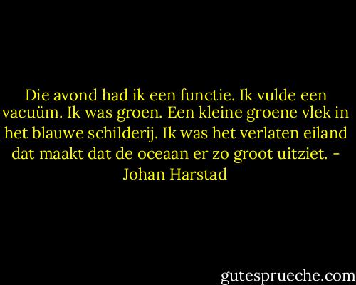 Die avond had ik een functie. Ik vulde een vacuüm. Ik was groen. Een kleine groene vlek in het blauwe schilderij. Ik was het verlaten eiland dat maakt dat de oceaan er zo groot uitziet. - Johan Harstad