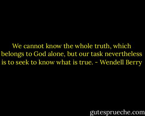 We cannot know the whole truth, which belongs to God alone, but our task nevertheless is to seek to know what is true. - Wendell Berry
