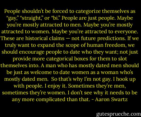 People shouldn’t be forced to categorize themselves as “gay,” “straight,” or “bi.” People are just people. Maybe you’re mostly attracted to men. Maybe you’re mostly attracted to women. Maybe you’re attracted to everyone. These are historical claims — not future predictions. If we truly want to expand the scope of human freedom, we should encourage people to date who they want; not just provide more categorical boxes for them to slot themselves into. A man who has mostly dated men should be just as welcome to date women as a woman who’s mostly dated men.<br /><br />So that’s why I’m not gay. I hook up with people. I enjoy it. Sometimes they’re men, sometimes they’re women. I don’t see why it needs to be any more complicated than that. - Aaron Swartz