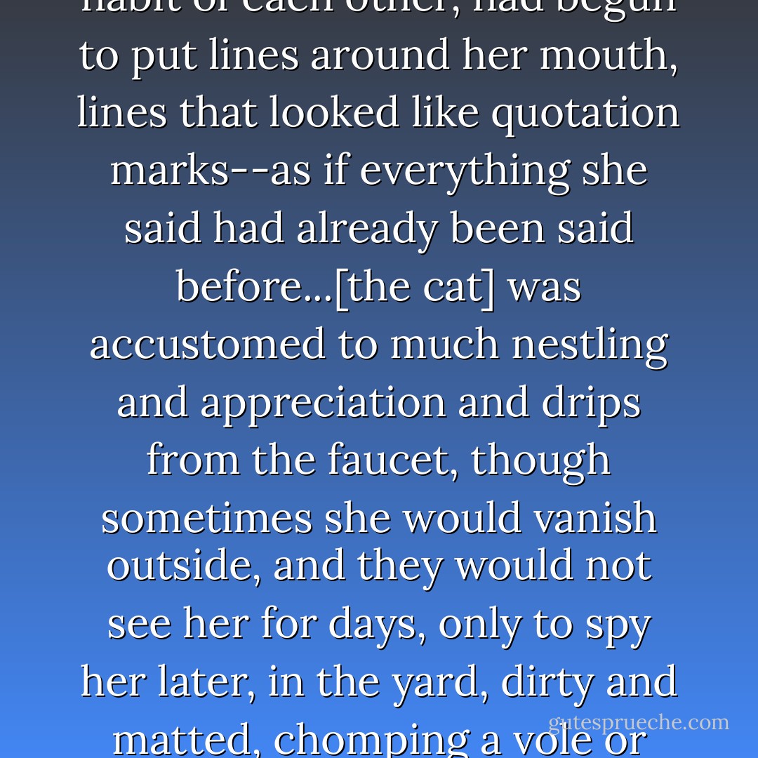 The functional disenchantment, the sweet habit of each other, had begun to put lines around her mouth, lines that looked like quotation marks--as if everything she said had already been said before...[the cat] was accustomed to much nestling and appreciation and drips from the faucet, though sometimes she would vanish outside, and they would not see her for days, only to spy her later, in the yard, dirty and matted, chomping a vole or eating old snow. - Lorrie Moore