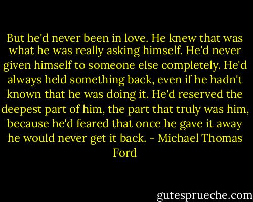 But he'd never been in love. He knew that was what he was really asking himself. He'd never given himself to someone else completely. He'd always held something back, even if he hadn't known that he was doing it. He'd reserved the deepest part of him, the part that truly was him, because he'd feared that once he gave it away he would never get it back. - Michael Thomas Ford
