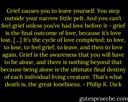 Grief causes you to leave yourself. You step outside your narrow little pelt. And you can’t feel grief unless you’ve had love before it - grief is the final outcome of love, because it’s love lost. […] It’s the cycle of love completed: to love, to lose, to feel grief, to leave, and then to love again. Grief is the awareness that you will have to be alone, and there is nothing beyond that because being alone is the ultimate final destiny of each individual living creature. That’s what death is, the great loneliness. - Philip K. Dick