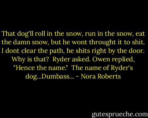 That dog'll roll in the snow, run in the snow, eat the damn snow, but he wont throught it to shit. I dont clear the path, he shits right by the door. Why is that? <br />Ryder asked.<br />Owen replied, "Hence the name."<br /><br />The name of Ryder's dog...Dumbass... - Nora Roberts