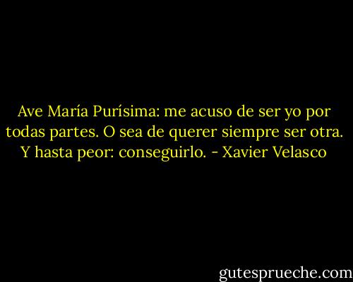 Ave María Purísima: me acuso de ser yo por todas partes. O sea de querer siempre ser otra. Y hasta peor: conseguirlo. - Xavier Velasco