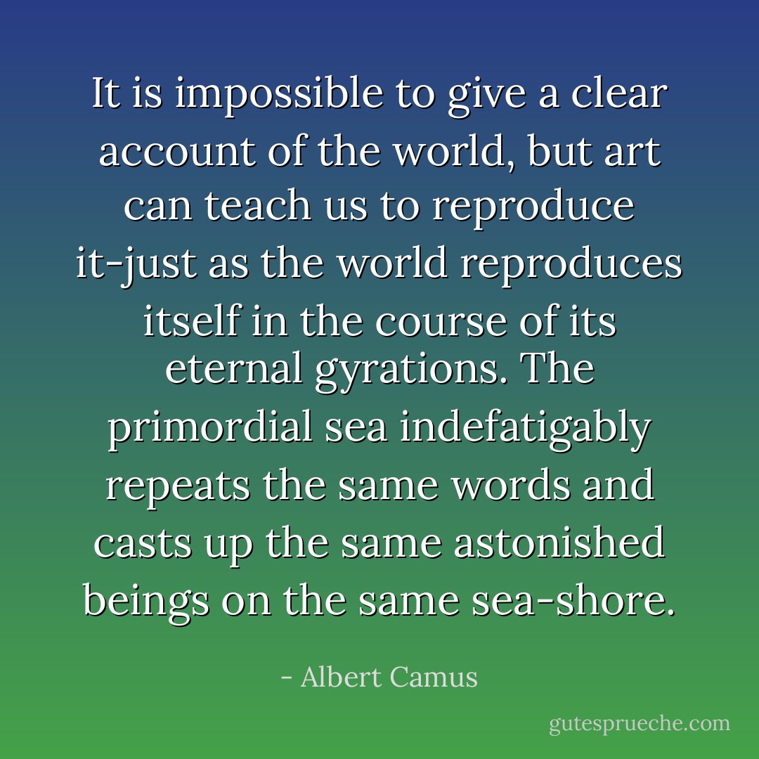 It is impossible to give a clear account of the world, but art can teach us to reproduce it-just as the world reproduces itself in the course of its eternal gyrations. The primordial sea indefatigably repeats the same words and casts up the same astonished beings on the same sea-shore. - Albert Camus