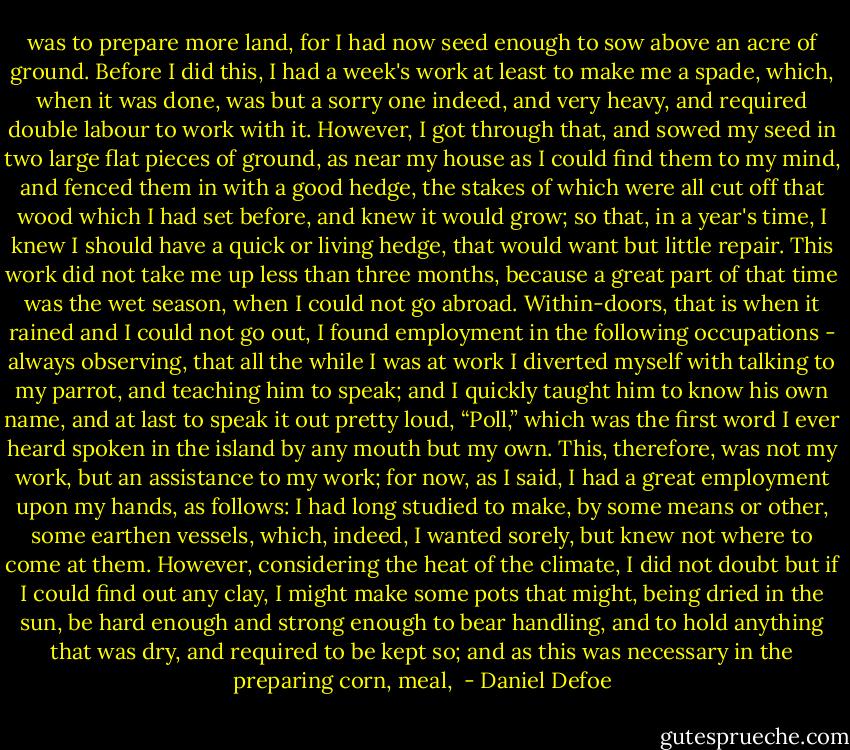 was to prepare more land, for I had now seed enough to sow above an acre of ground. Before I did this, I had a week's work at least to make me a spade, which, when it was done, was but a sorry one indeed, and very heavy, and required double labour to work with it. However, I got through that, and sowed my seed in two large flat pieces of ground, as near my house as I could find them to my mind, and fenced them in with a good hedge, the stakes of which were all cut off that wood which I had set before, and knew it would grow; so that, in a year's time, I knew I should have a quick or living hedge, that would want but little repair. This work did not take me up less than three months, because a great part of that time was the wet season, when I could not go abroad. Within-doors, that is when it rained and I could not go out, I found employment in the following occupations - always observing, that all the while I was at work I diverted myself with talking to my parrot, and teaching him to speak; and I quickly taught him to know his own name, and at last to speak it out pretty loud, “Poll,” which was the first word I ever heard spoken in the island by any mouth but my own. This, therefore, was not my work, but an assistance to my work; for now, as I said, I had a great employment upon my hands, as follows: I had long studied to make, by some means or other, some earthen vessels, which, indeed, I wanted sorely, but knew not where to come at them. However, considering the heat of the climate, I did not doubt but if I could find out any clay, I might make some pots that might, being dried in the sun, be hard enough and strong enough to bear handling, and to hold anything that was dry, and required to be kept so; and as this was necessary in the preparing corn, meal,  - Daniel Defoe