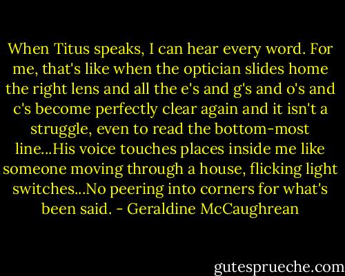When Titus speaks, I can hear every word. For me, that's like when the optician slides home the right lens and all the e's and g's and o's and c's become perfectly clear again and it isn't a struggle, even to read the bottom-most line...His voice touches places inside me like someone moving through a house, flicking light switches...No peering into corners for what's been said. - Geraldine McCaughrean
