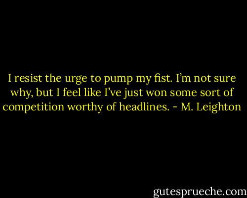 I resist the urge to pump my fist. I’m not sure why, but I feel like I’ve just won some sort of competition worthy of headlines. - M. Leighton