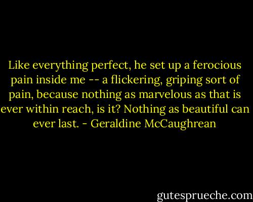 Like everything perfect, he set up a ferocious pain inside me -- a flickering, griping sort of pain, because nothing as marvelous as that is ever within reach, is it? Nothing as beautiful can ever last. - Geraldine McCaughrean
