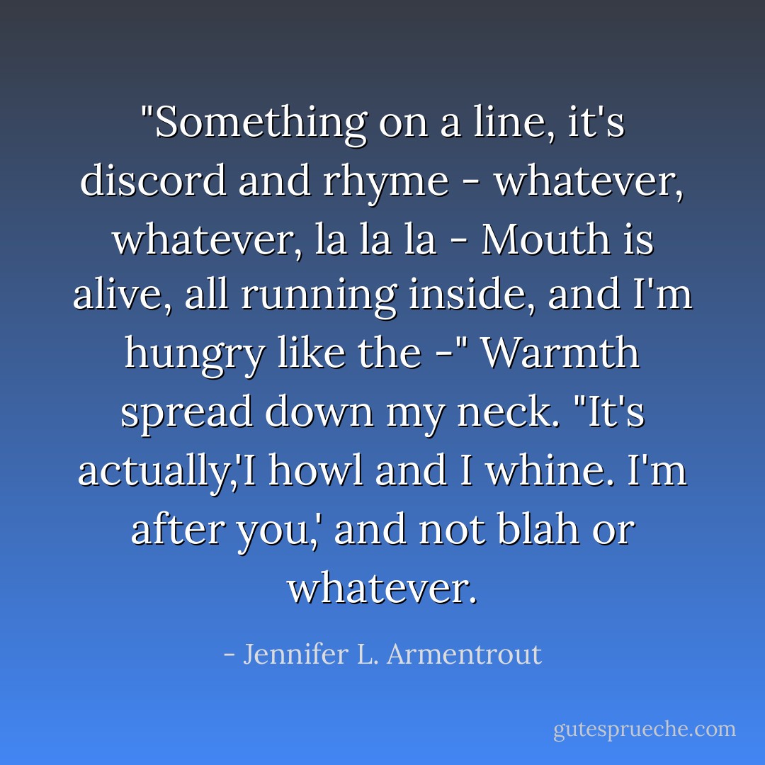 <i>"Something on a line, it's discord and rhyme - whatever, whatever, la la la - Mouth is alive, all running inside, and I'm hungry like the -"</i> Warmth spread down my neck.<br />"It's actually,<i>'I howl and I whine. I'm after you,'</i> and not blah or whatever. - Jennifer L. Armentrout