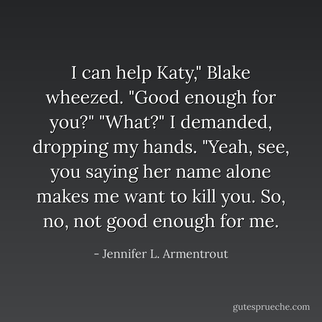 I can help Katy," Blake wheezed. "Good enough for you?"<br />"What?" I demanded, dropping my hands.<br />"Yeah, see, you saying her name alone makes me want to kill you. So, no, not good enough for me. - Jennifer L. Armentrout