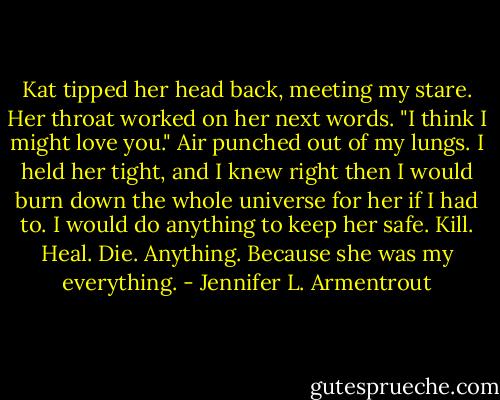 Kat tipped her head back, meeting my stare. Her throat worked on her next words. "I think I might love you."<br />Air punched out of my lungs. I held her tight, and I knew right then I would burn down the whole universe for her if I had to.<br />I would do anything to keep her safe. Kill. Heal. Die. Anything. Because she was my everything. - Jennifer L. Armentrout