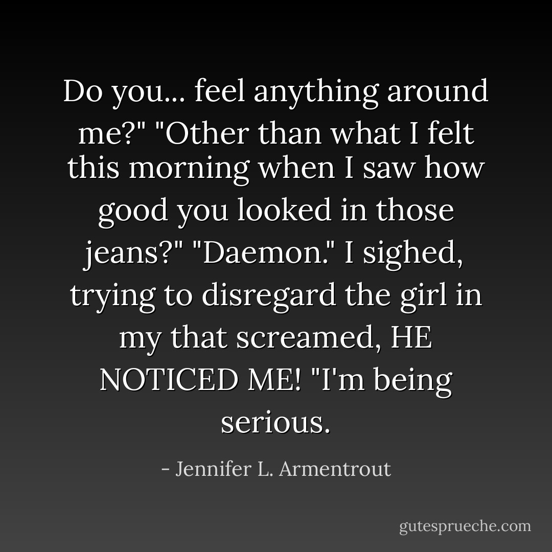 Do you... feel anything around me?"<br />"Other than what I felt this morning when I saw how good you looked in those jeans?"<br />"Daemon." I sighed, trying to disregard the girl in my that screamed, <i>HE NOTICED ME!</i> "I'm being serious. - Jennifer L. Armentrout