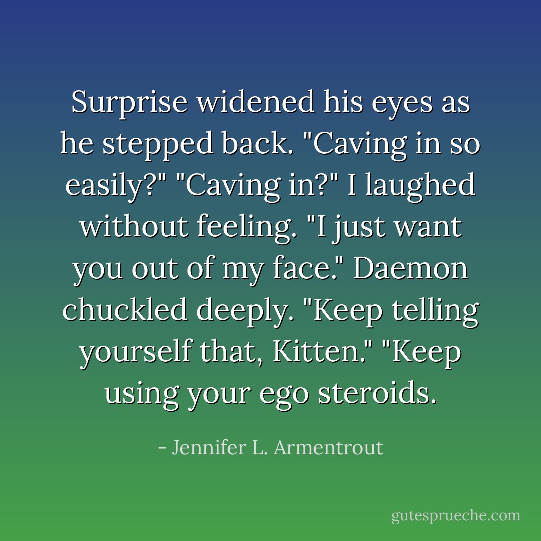 Surprise widened his eyes as he stepped back. "Caving in so easily?"<br />"Caving in?" I laughed without feeling. "I just want you out of my face."<br />Daemon chuckled deeply. "Keep telling yourself that, Kitten."<br />"Keep using your ego steroids. - Jennifer L. Armentrout