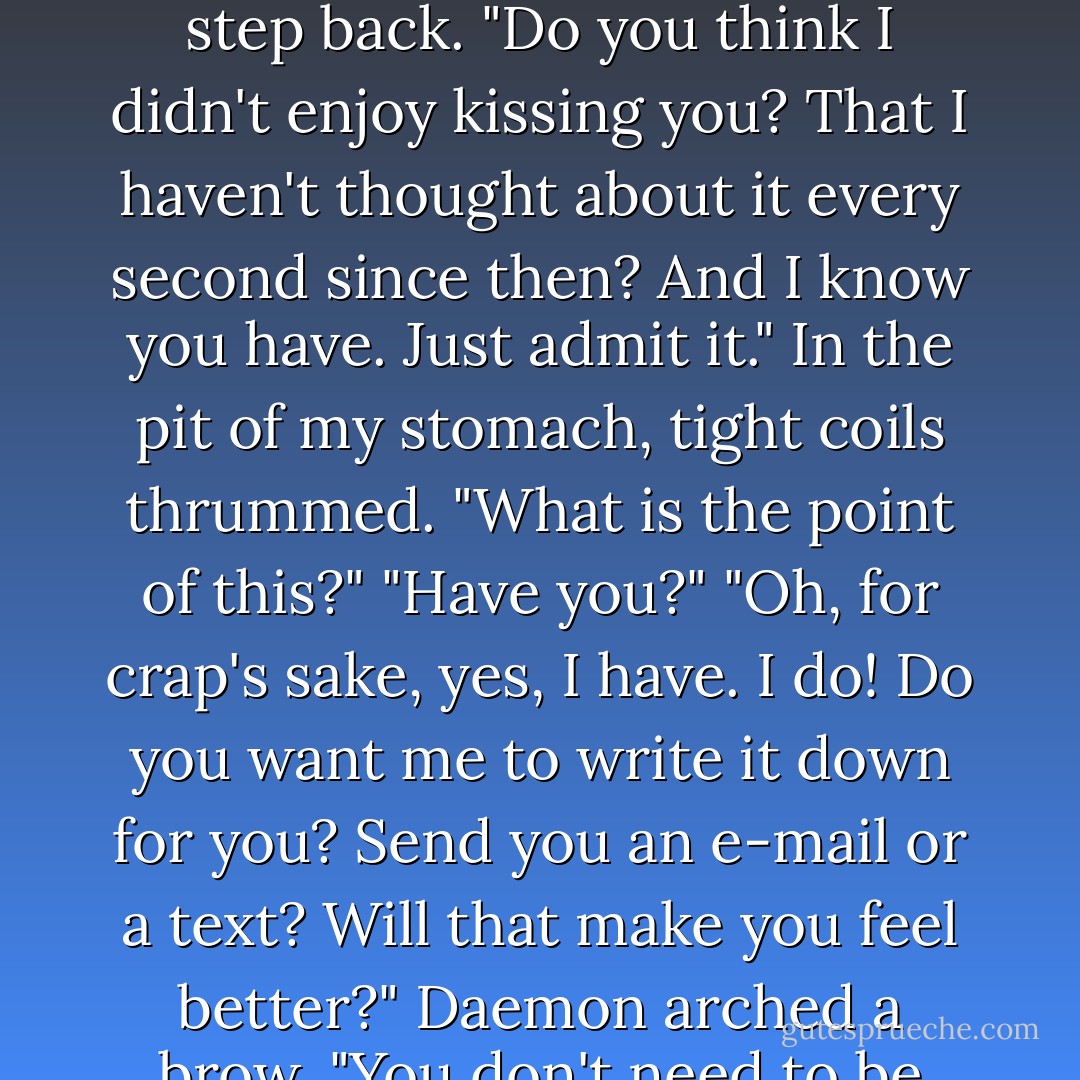 Daemon was suddenly in front of me. I took an involuntary step back. "Do you think I didn't enjoy kissing you? That I haven't thought about it every second since then? And I know you have. Just admit it."<br />In the pit of my stomach, tight coils thrummed. "What is the point of this?"<br />"Have you?"<br />"Oh, for crap's sake, yes, I have. I do! Do you want me to write it down for you? Send you an e-mail or a text? Will that make you feel better?"<br />Daemon arched a brow. "You don't need to be sarcastic. - Jennifer L. Armentrout