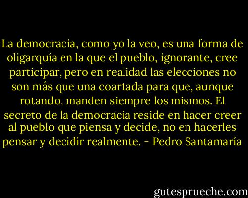 La democracia, como yo la veo, es una forma de oligarquía en la que el pueblo, ignorante, cree participar, pero en realidad las elecciones no son más que una coartada para que, aunque rotando, manden siempre los mismos. El secreto de la democracia reside en hacer creer al pueblo que piensa y decide, no en hacerles pensar y decidir realmente. - Pedro Santamaría
