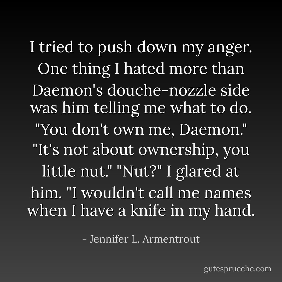 I tried to push down my anger. One thing I hated more than Daemon's douche-nozzle side was him telling me what to do. "You don't own me, Daemon."<br />"It's not about ownership, you little nut."<br />"Nut?" I glared at him. "I wouldn't call me names when I have a knife in my hand. - Jennifer L. Armentrout