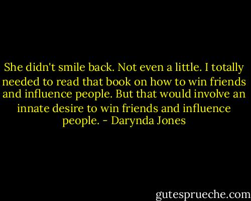 She didn't smile back. Not even a little. I totally needed to read that book on how to win friends and influence people. But that would involve an innate desire to win friends and influence people. - Darynda Jones