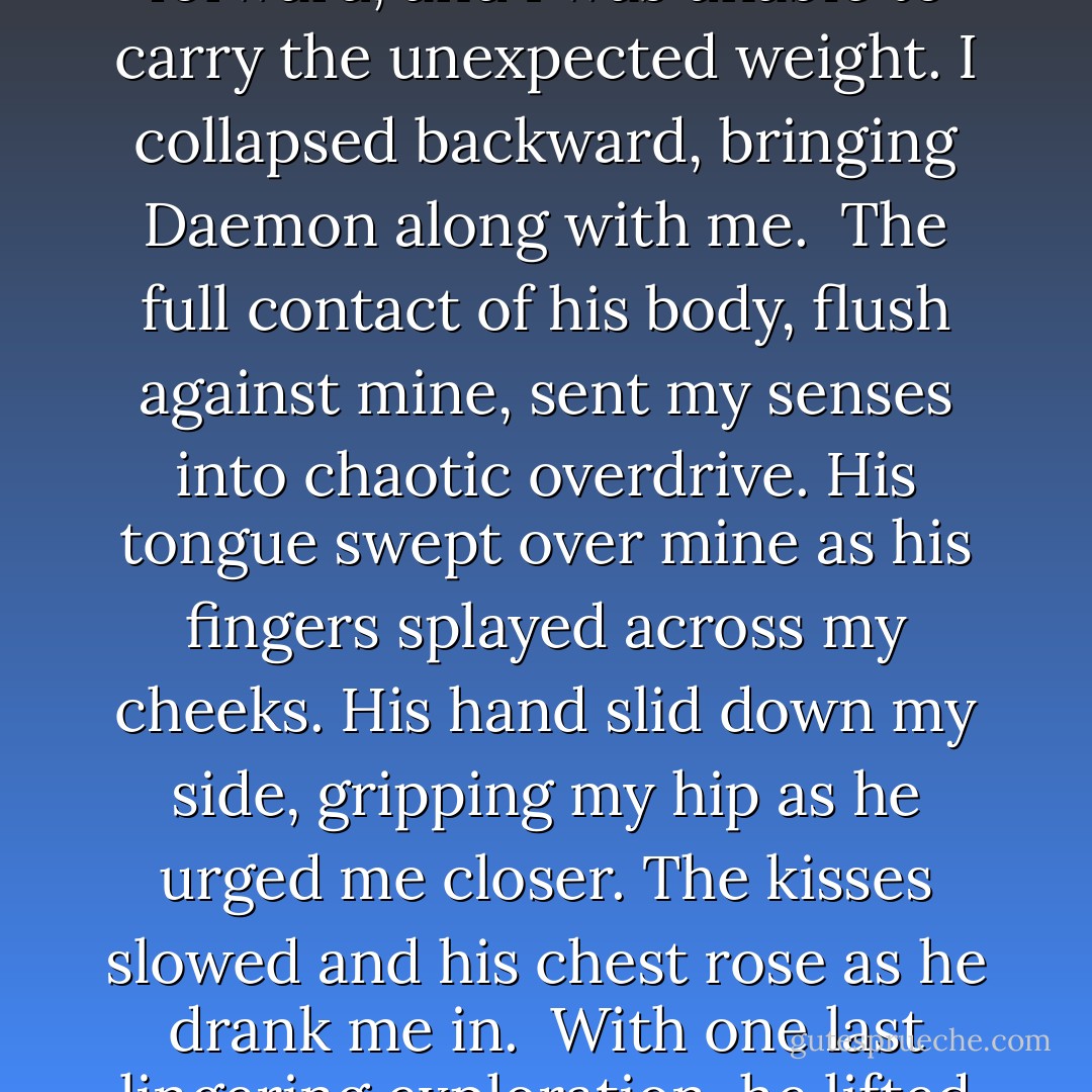 Cupping my cheeks, he exhaled a soft groan, and his lips scorched mine as he deepened the kiss until we both were breathless from its intensity. Daemon moved as close as he could with the chair between us. Gripping his arms, I held onto him, wanting him closer. The chair prevented all but our lips and hands from touching. Frustrating. <br /><i>Move</i>, I ordered restlessly. <br />It trembled under my foot, and then the heavy oak chair slid out from under me, dodging our leaning bodies. Unprepared for the sudden void, Daemon lurched forward, and I was unable to carry the unexpected weight. I collapsed backward, bringing Daemon along with me. <br />The full contact of his body, flush against mine, sent my senses into chaotic overdrive. His tongue swept over mine as his fingers splayed across my cheeks. His hand slid down my side, gripping my hip as he urged me closer. The kisses slowed and his chest rose as he drank me in. <br />With one last lingering exploration, he lifted his head and smiled down at me.<br />My heart skipped a beat as he hovered over me with an expression that tugged deep in my chest. He moved his finger back up, along my cheek, trailing an invisible path to my chin. <br />"I didn't move that chair, Kitten."<br />"I know."<br />"I'm assuming you didn't like where it was?"<br />"It was in your way," I said. My hands were still curled around his arms. <br />"I can see that." Daemon smoothed a fingertip over the curve of my bottom lip before taking my hand, pulling me up. - Jennifer L. Armentrout