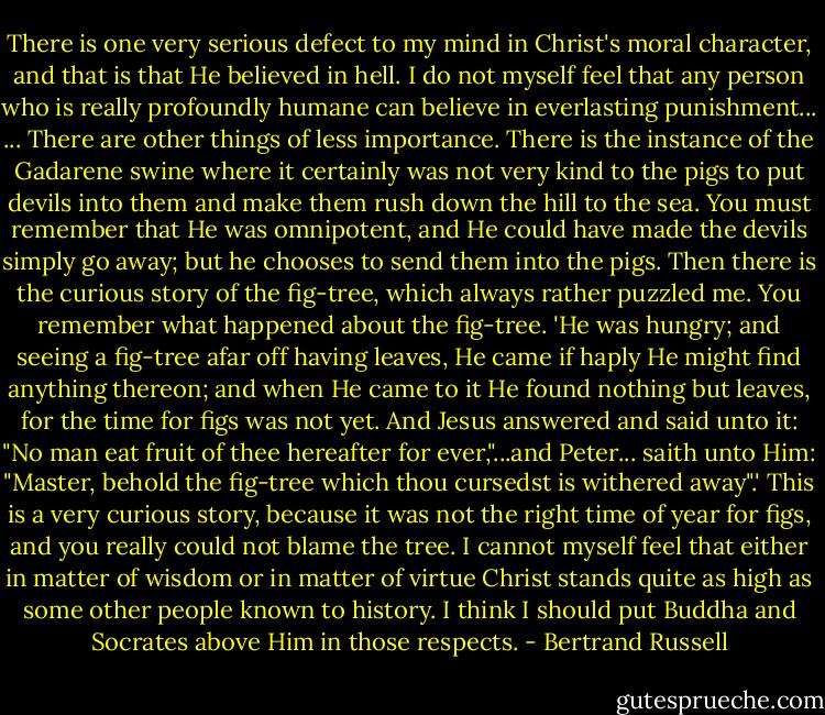 There is one very serious defect to my mind in Christ's moral character, and that is that He believed in hell. I do not myself feel that any person who is really profoundly humane can believe in everlasting punishment...<br />... There are other things of less importance. There is the instance of the Gadarene swine where it certainly was not very kind to the pigs to put devils into them and make them rush down the hill to the sea. You must remember that He was omnipotent, and He could have made the devils simply go away; but he chooses to send them into the pigs. Then there is the curious story of the fig-tree, which always rather puzzled me. You remember what happened about the fig-tree. 'He was hungry; and seeing a fig-tree afar off having leaves, He came if haply He might find anything thereon; and when He came to it He found nothing but leaves, for the time for figs was not yet. And Jesus answered and said unto it: "No man eat fruit of thee hereafter for ever,"...and Peter... saith unto Him: "Master, behold the fig-tree which thou cursedst is withered away".' This is a very curious story, because it was not the right time of year for figs, and you really could not blame the tree. I cannot myself feel that either in matter of wisdom or in matter of virtue Christ stands quite as high as some other people known to history. I think I should put Buddha and Socrates above Him in those respects. - Bertrand Russell