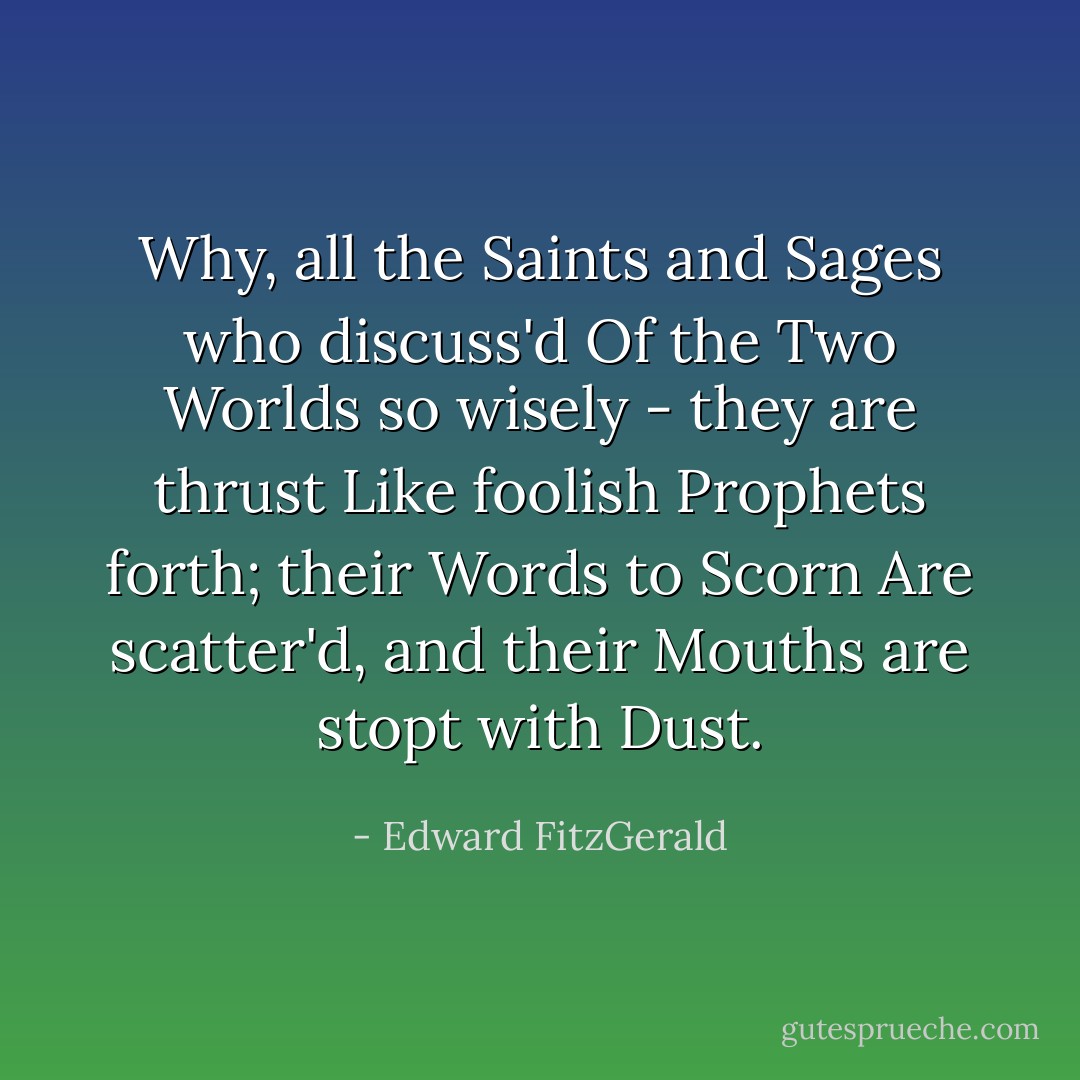 Why, all the Saints and Sages who discuss'd<br />Of the Two Worlds so wisely - they are thrust<br />Like foolish Prophets forth; their Words to Scorn<br />Are scatter'd, and their Mouths are stopt with Dust. - Edward FitzGerald