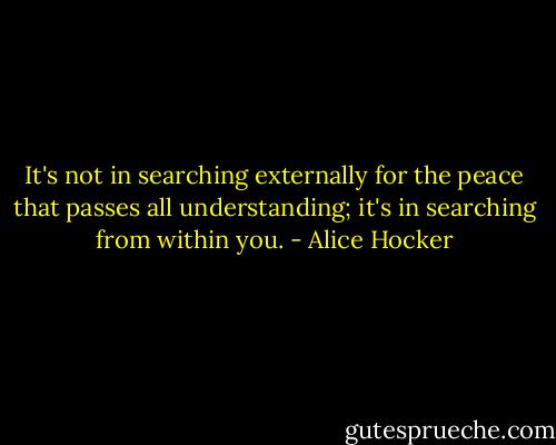 It's not in searching externally for the peace that passes all understanding; it's in searching from within you. - Alice Hocker
