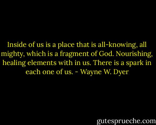 Inside of us is a place that is all-knowing, all mighty, which is a fragment of God. Nourishing, healing elements with in us. There is a spark in each one of us. - Wayne W. Dyer