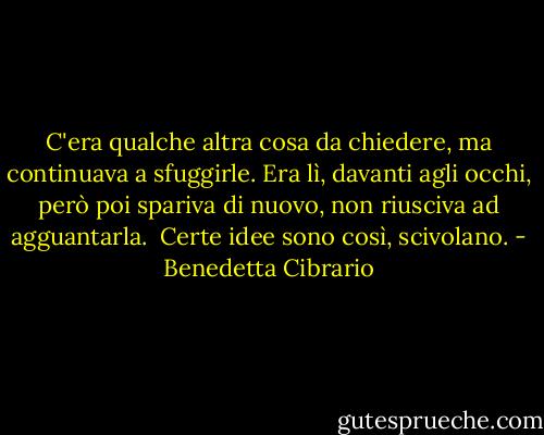 C'era qualche altra cosa da chiedere, ma continuava a sfuggirle. Era lì, davanti agli occhi, però poi spariva di nuovo, non riusciva ad agguantarla. <br />Certe idee sono così, scivolano. - Benedetta Cibrario