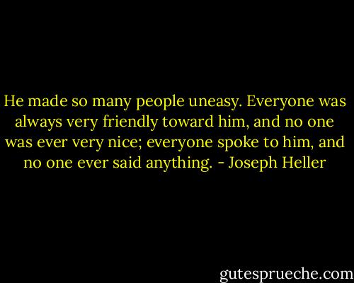 He made so many people uneasy. Everyone was always very friendly toward him, and no one was ever very nice; everyone spoke to him, and no one ever said anything. - Joseph Heller